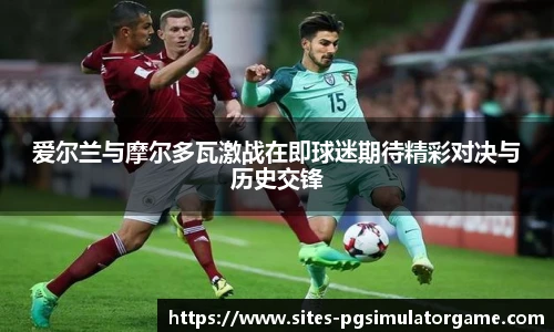 爱尔兰与摩尔多瓦激战在即球迷期待精彩对决与历史交锋