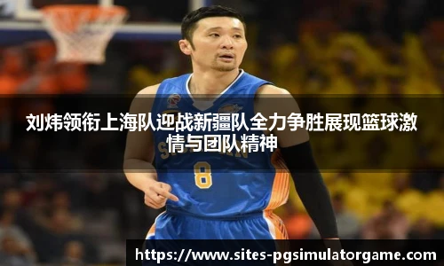 刘炜领衔上海队迎战新疆队全力争胜展现篮球激情与团队精神
